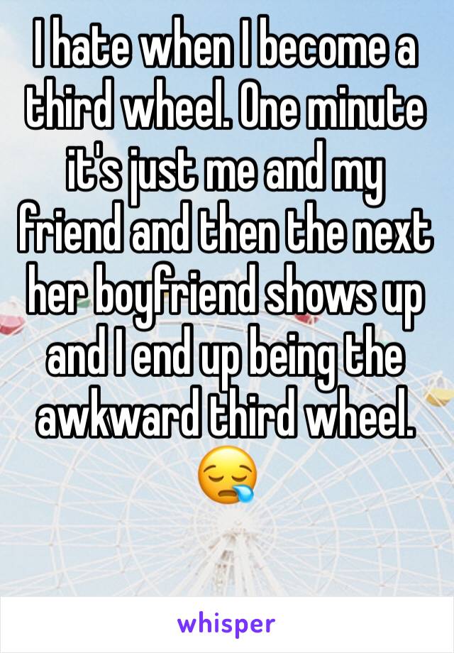 I hate when I become a third wheel. One minute it's just me and my friend and then the next her boyfriend shows up and I end up being the awkward third wheel. 😪