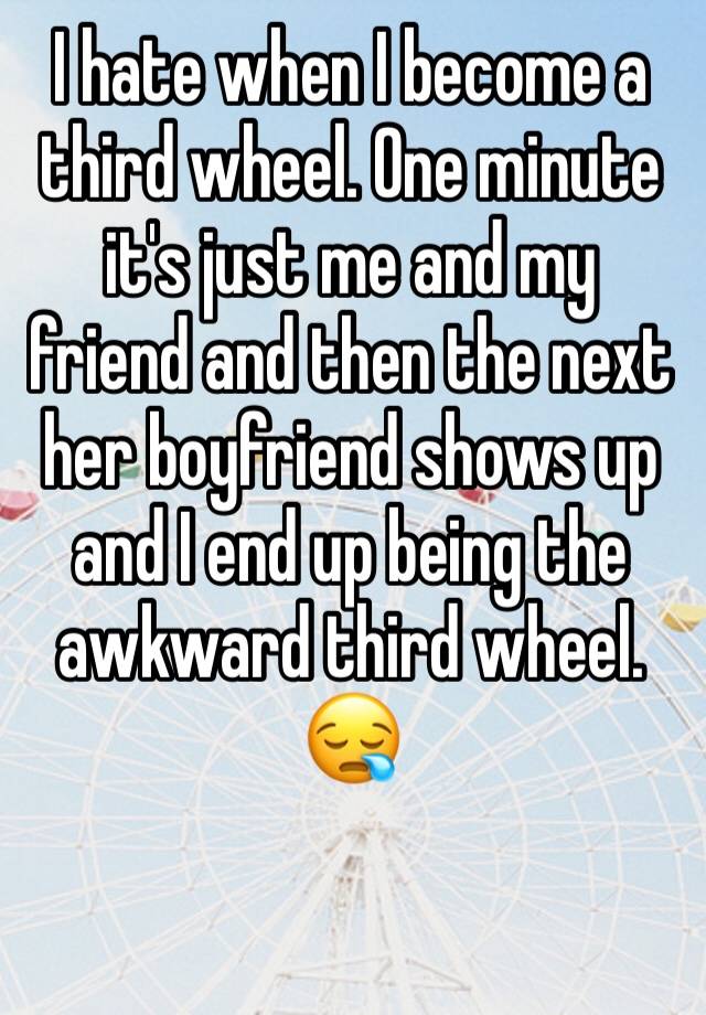 I hate when I become a third wheel. One minute it's just me and my friend and then the next her boyfriend shows up and I end up being the awkward third wheel. 😪