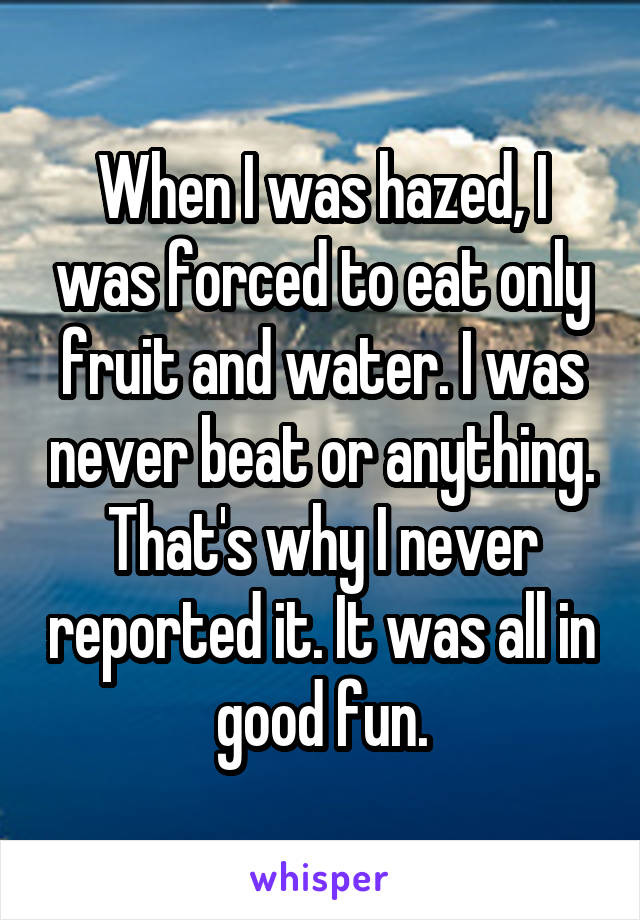 When I was hazed, I was forced to eat only fruit and water. I was never beat or anything. That's why I never reported it. It was all in good fun.
