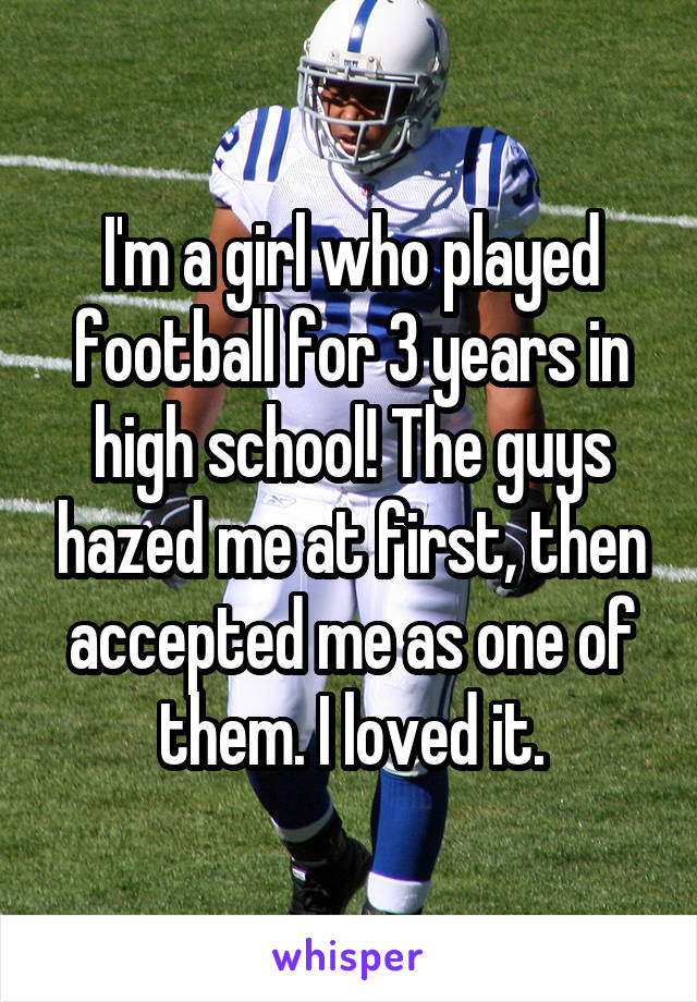 I'm a girl who played football for 3 years in high school! The guys hazed me at first, then accepted me as one of them. I loved it.