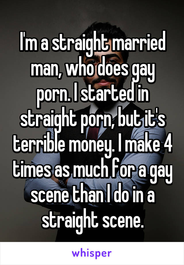 I'm a straight married man, who does gay porn. I started in straight porn, but it's terrible money. I make 4 times as much for a gay scene than I do in a straight scene.