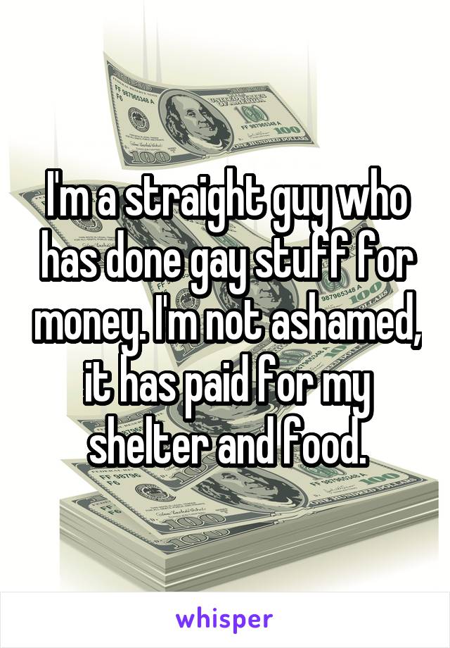 I'm a straight guy who has done gay stuff for money. I'm not ashamed, it has paid for my shelter and food.