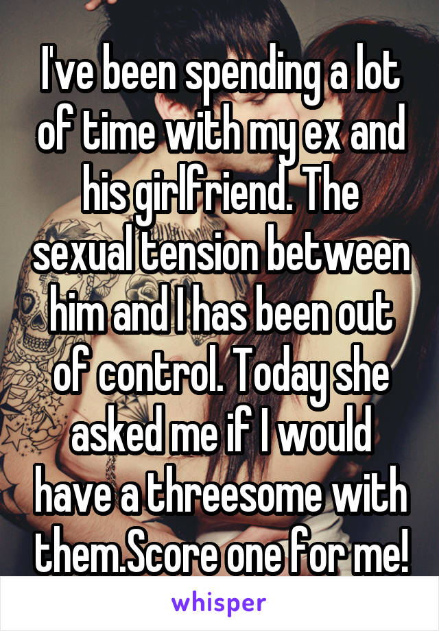 I've been spending a lot of time with my ex and his girlfriend. The sexual tension between him and I has been out of control. Today she asked me if I would have a threesome with them.Score one for me!