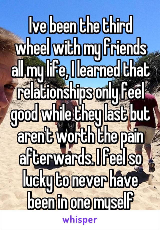 Ive been the third wheel with my friends all my life, I learned that relationships only feel good while they last but aren't worth the pain afterwards. I feel so lucky to never have been in one myself