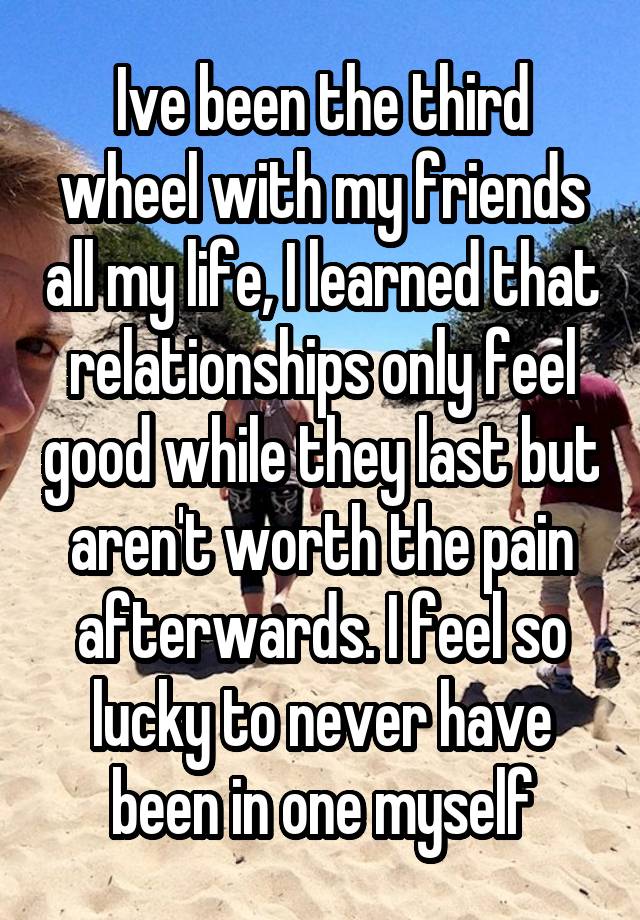 Ive been the third wheel with my friends all my life, I learned that relationships only feel good while they last but aren't worth the pain afterwards. I feel so lucky to never have been in one myself