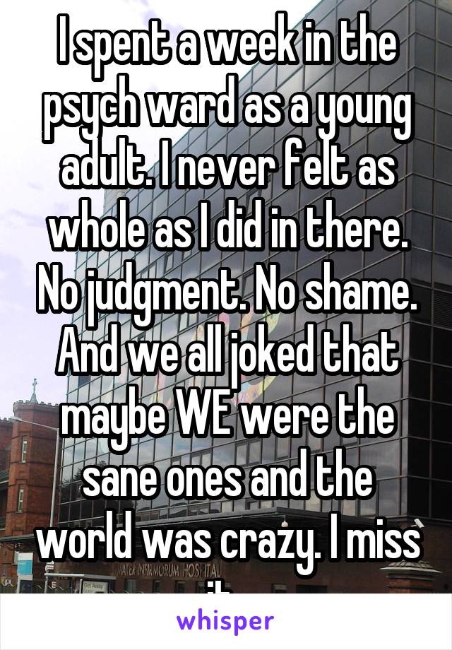 I spent a week in the psych ward as a young adult. I never felt as whole as I did in there. No judgment. No shame. And we all joked that maybe WE were the sane ones and the world was crazy. I miss it. 