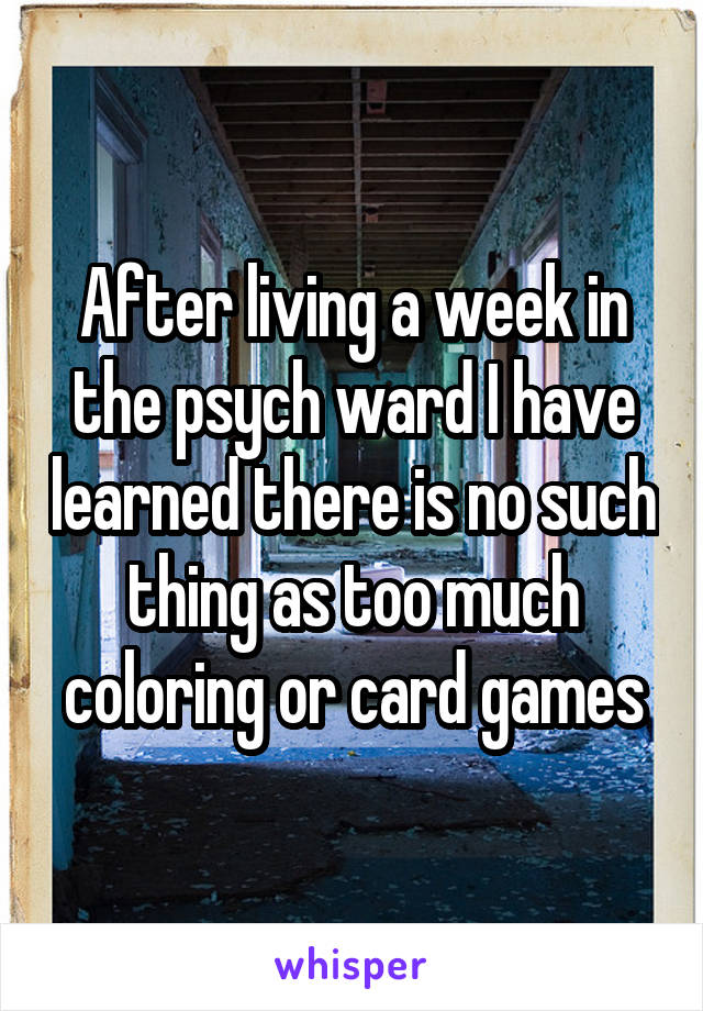 After living a week in the psych ward I have learned there is no such thing as too much coloring or card games