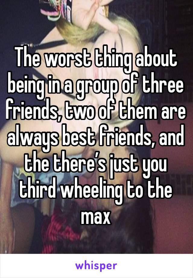 The worst thing about being in a group of three friends, two of them are always best friends, and the there’s just you third wheeling to the max