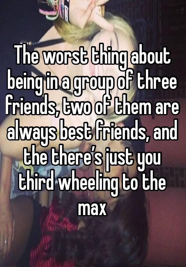 The worst thing about being in a group of three friends, two of them are always best friends, and the there’s just you third wheeling to the max