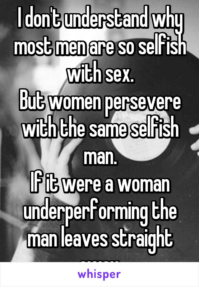 I don't understand why most men are so selfish with sex.
But women persevere with the same selfish man.
If it were a woman underperforming the man leaves straight away.