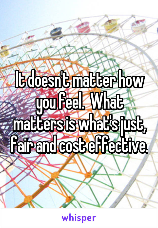 It doesn't matter how you feel.  What matters is what's just, fair and cost effective.