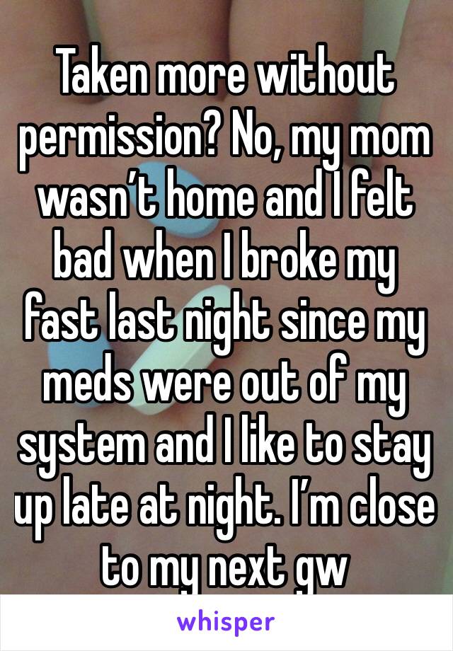 Taken more without permission? No, my mom wasn’t home and I felt bad when I broke my fast last night since my meds were out of my system and I like to stay up late at night. I’m close to my next gw