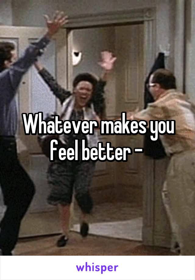 Whatever makes you feel better - 