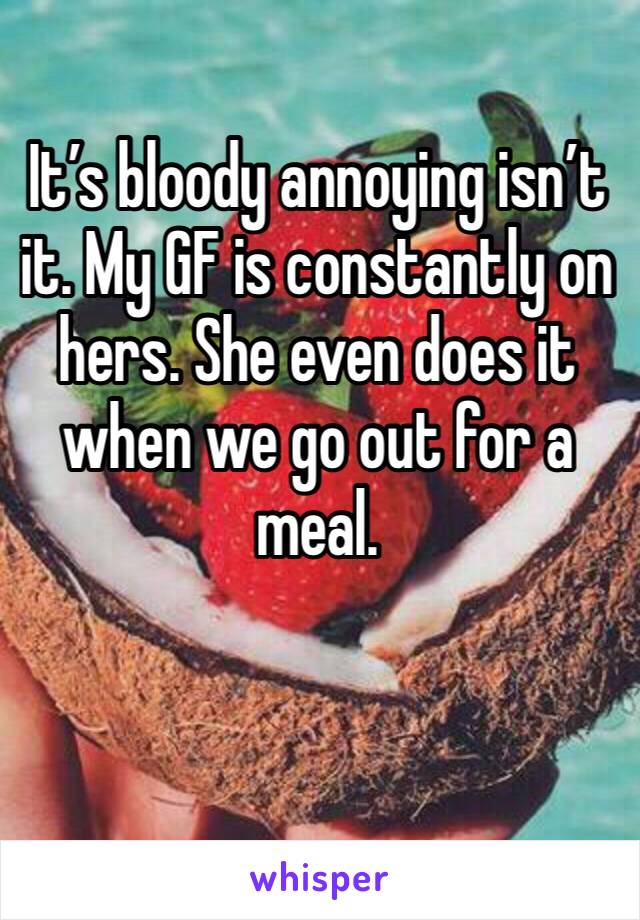 It’s bloody annoying isn’t it. My GF is constantly on hers. She even does it when we go out for a meal. 