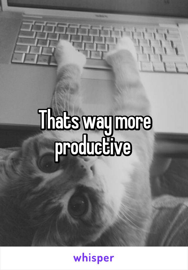 Thats way more productive 