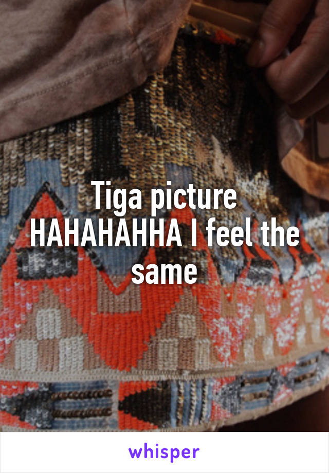 Tiga picture HAHAHAHHA I feel the same