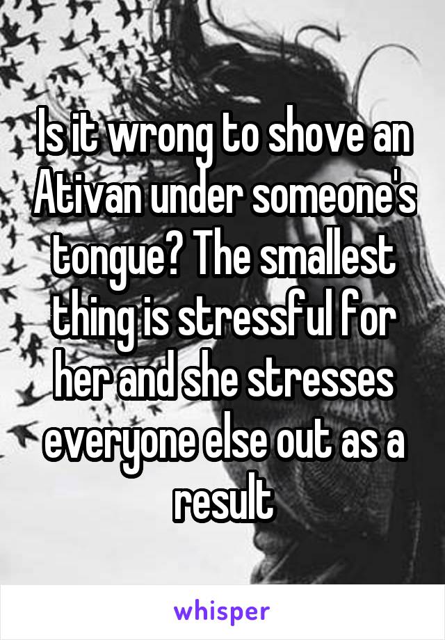 Is it wrong to shove an Ativan under someone's tongue? The smallest thing is stressful for her and she stresses everyone else out as a result