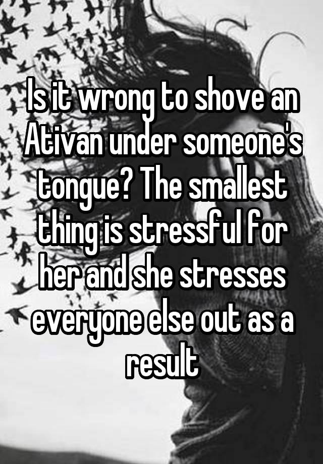 Is it wrong to shove an Ativan under someone's tongue? The smallest thing is stressful for her and she stresses everyone else out as a result