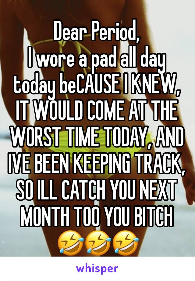 Dear Period,
I wore a pad all day today beCAUSE I KNEW, IT WOULD COME AT THE WORST TIME TODAY, AND IVE BEEN KEEPING TRACK, SO ILL CATCH YOU NEXT MONTH TOO YOU BITCH 🤣🤣🤣