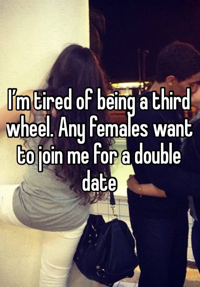 I’m tired of being a third wheel. Any females want to join me for a double date