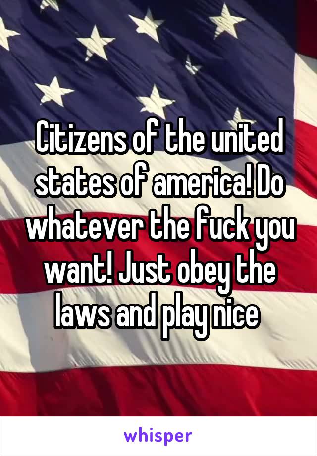 Citizens of the united states of america! Do whatever the fuck you want! Just obey the laws and play nice 