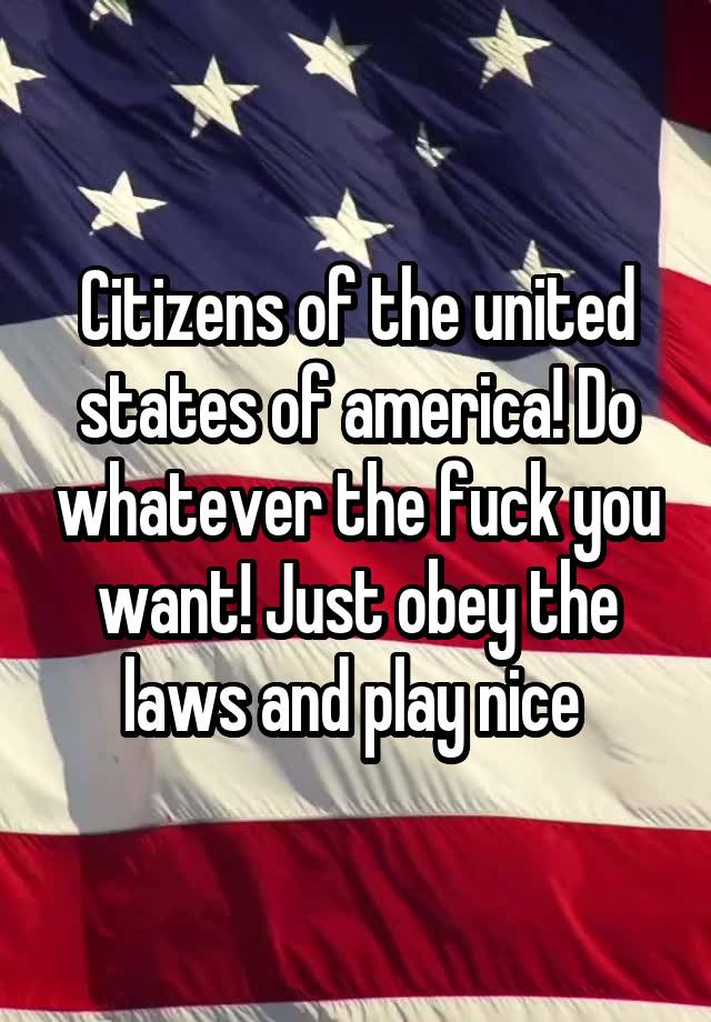 Citizens of the united states of america! Do whatever the fuck you want! Just obey the laws and play nice 