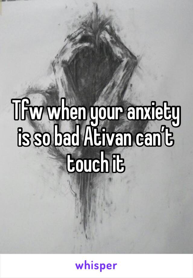 Tfw when your anxiety is so bad Ativan can’t touch it