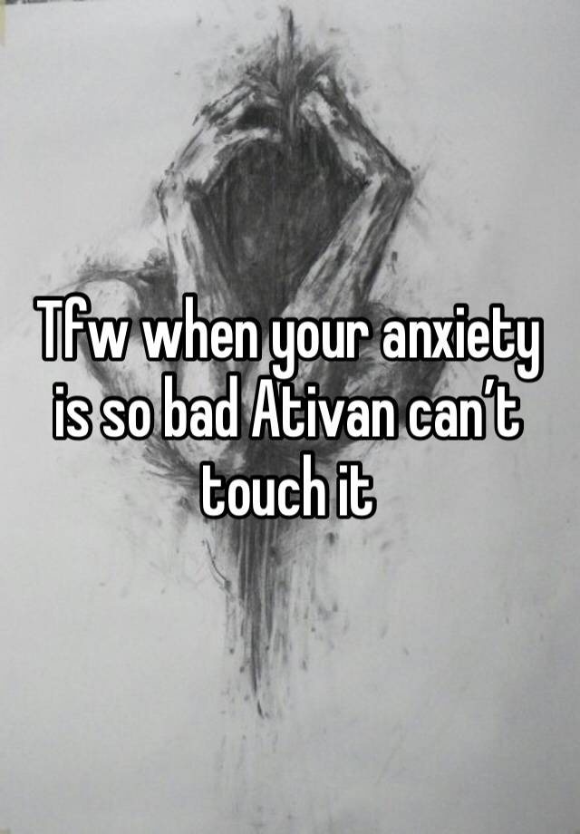 Tfw when your anxiety is so bad Ativan can’t touch it