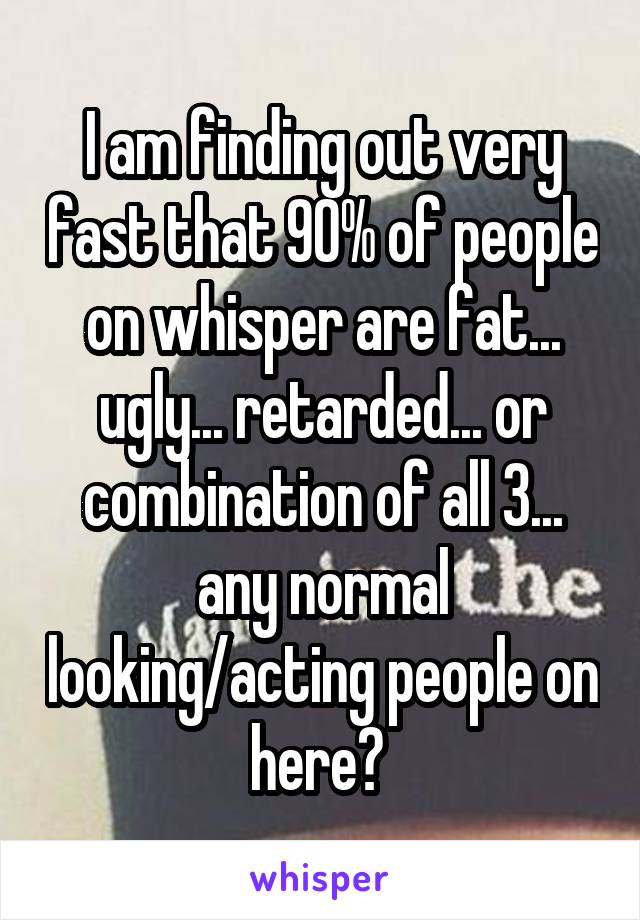 I am finding out very fast that 90% of people on whisper are fat... ugly... retarded... or combination of all 3... any normal looking/acting people on here? 