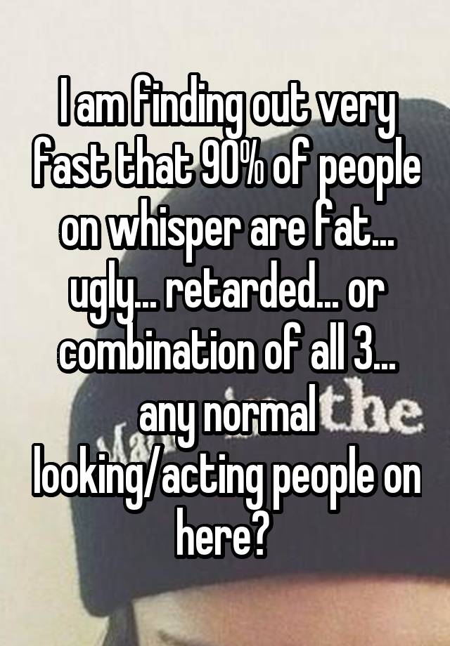 I am finding out very fast that 90% of people on whisper are fat... ugly... retarded... or combination of all 3... any normal looking/acting people on here? 