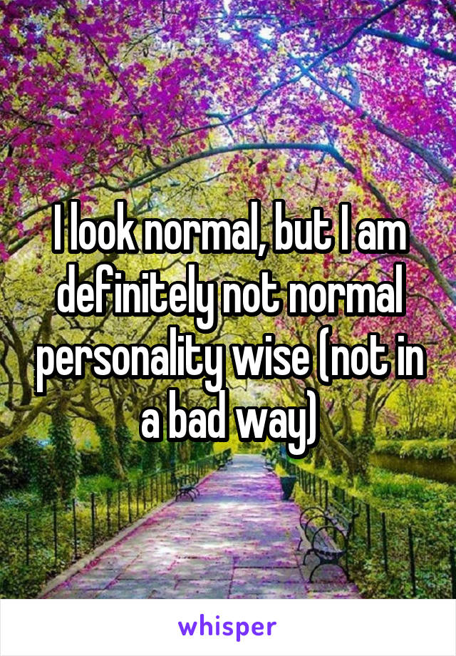 I look normal, but I am definitely not normal personality wise (not in a bad way)