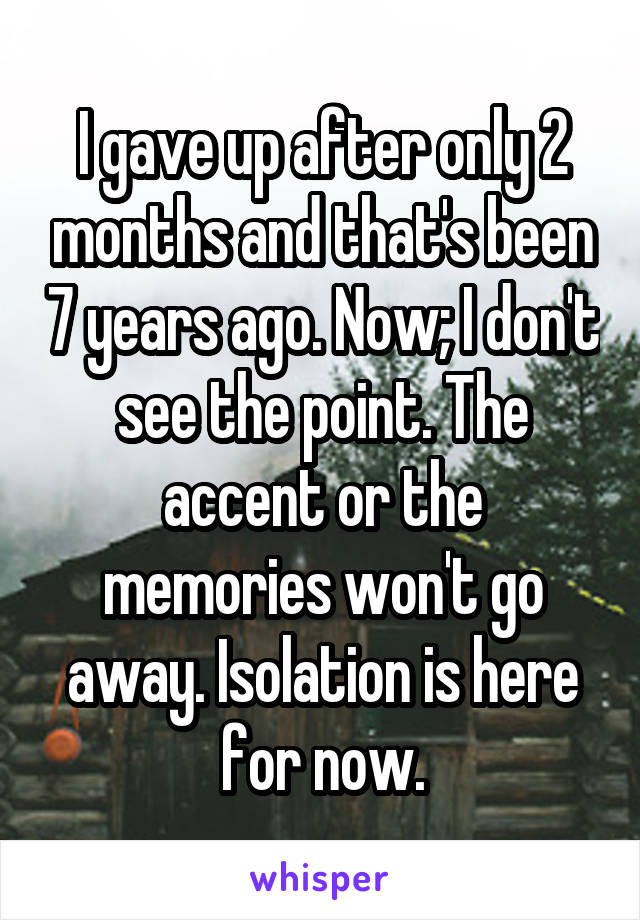 I gave up after only 2 months and that's been 7 years ago. Now; I don't see the point. The accent or the memories won't go away. Isolation is here for now.