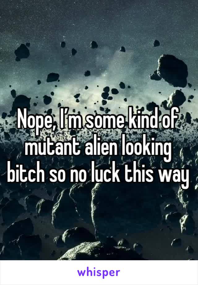 Nope, I’m some kind of mutant alien looking bitch so no luck this way