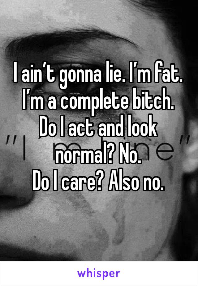 I ain’t gonna lie. I’m fat. I’m a complete bitch.  
Do I act and look normal? No. 
Do I care? Also no. 
