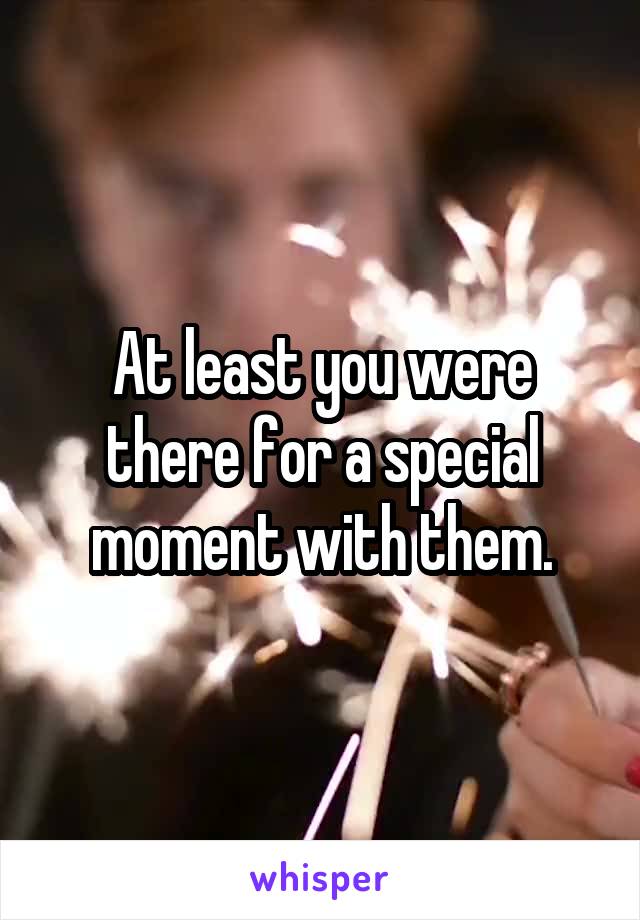 At least you were there for a special moment with them.