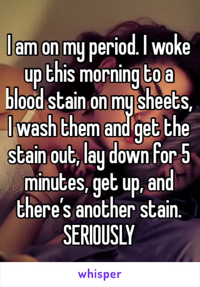 I am on my period. I woke up this morning to a blood stain on my sheets, I wash them and get the stain out, lay down for 5 minutes, get up, and there’s another stain. SERIOUSLY
