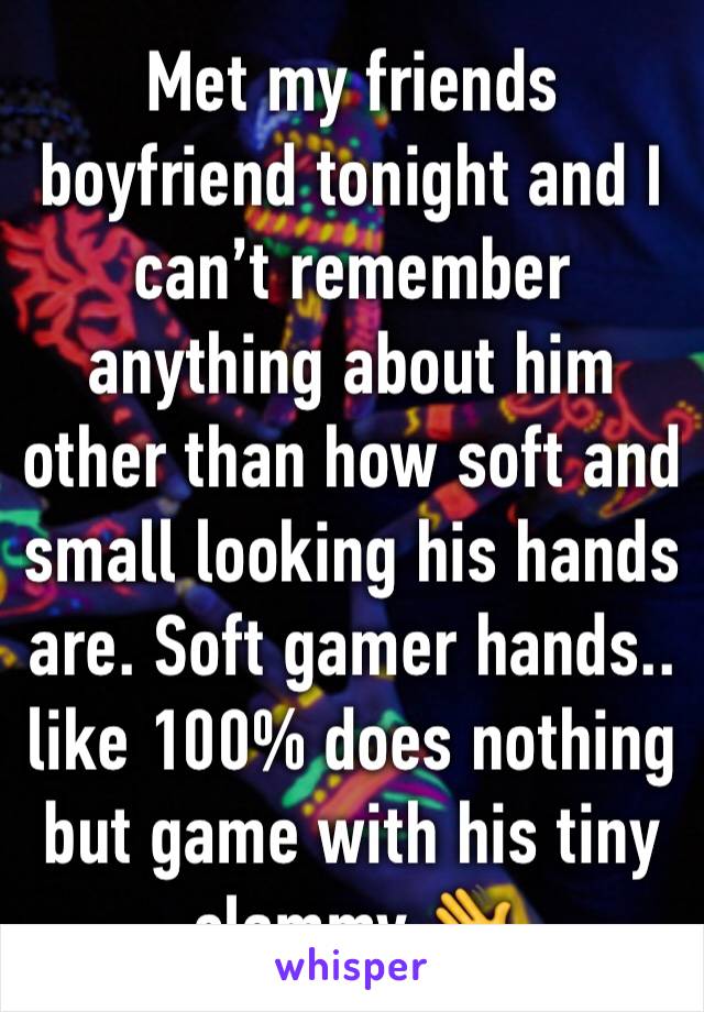 Met my friends boyfriend tonight and I can’t remember anything about him other than how soft and small looking his hands are. Soft gamer hands.. like 100% does nothing but game with his tiny clammy 👋