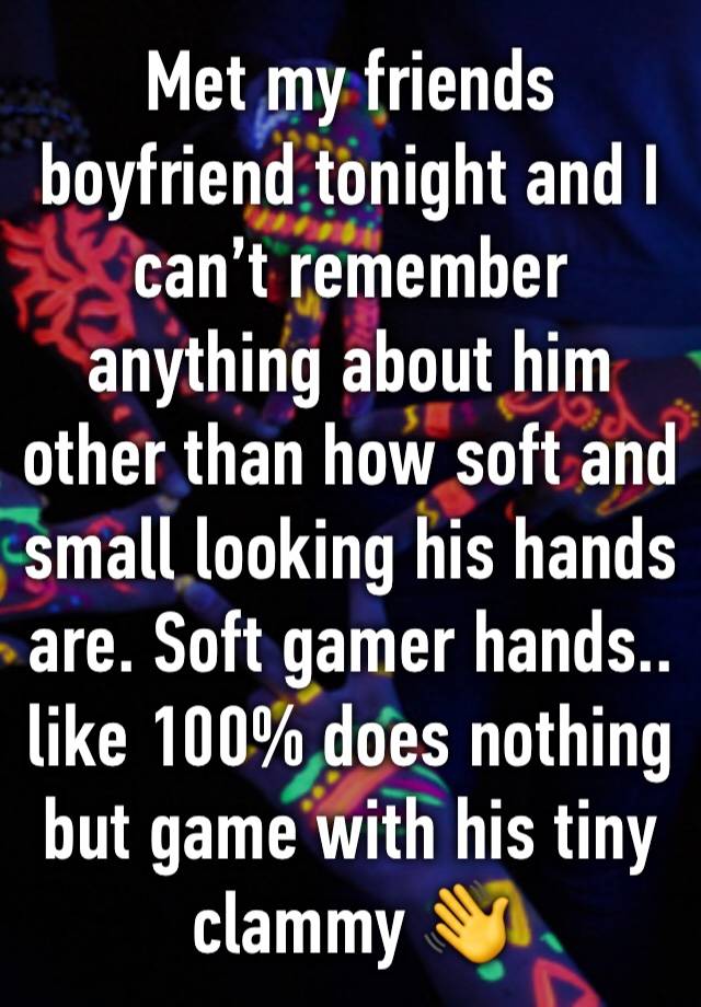 Met my friends boyfriend tonight and I can’t remember anything about him other than how soft and small looking his hands are. Soft gamer hands.. like 100% does nothing but game with his tiny clammy 👋