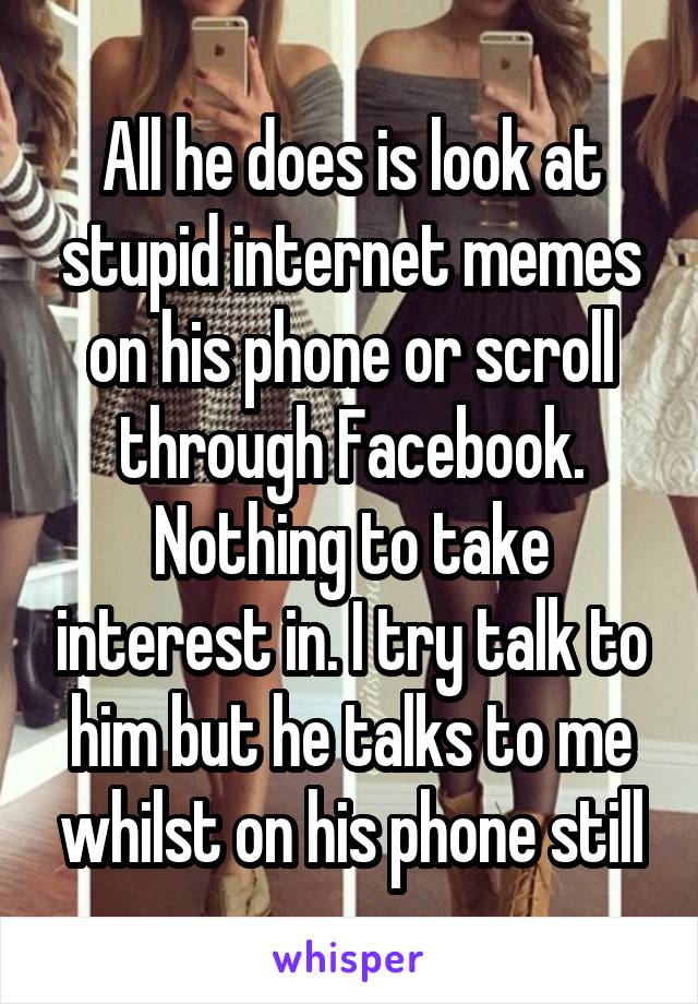 All he does is look at stupid internet memes on his phone or scroll through Facebook. Nothing to take interest in. I try talk to him but he talks to me whilst on his phone still