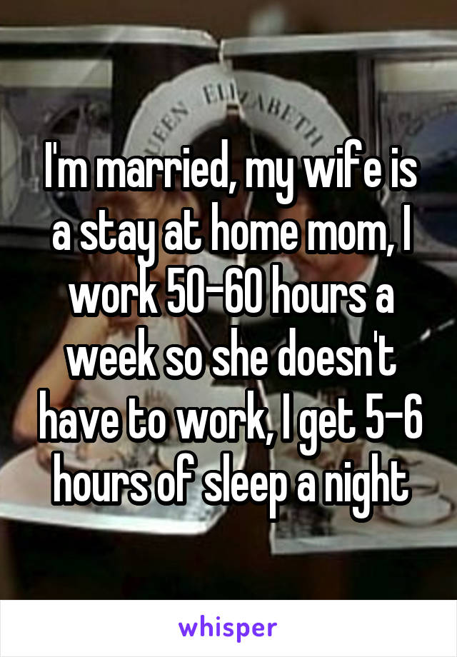 I'm married, my wife is a stay at home mom, I work 50-60 hours a week so she doesn't have to work, I get 5-6 hours of sleep a night