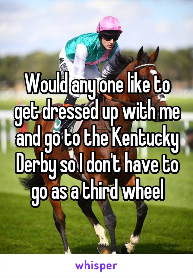 Would any one like to get dressed up with me and go to the Kentucky Derby so I don't have to go as a third wheel