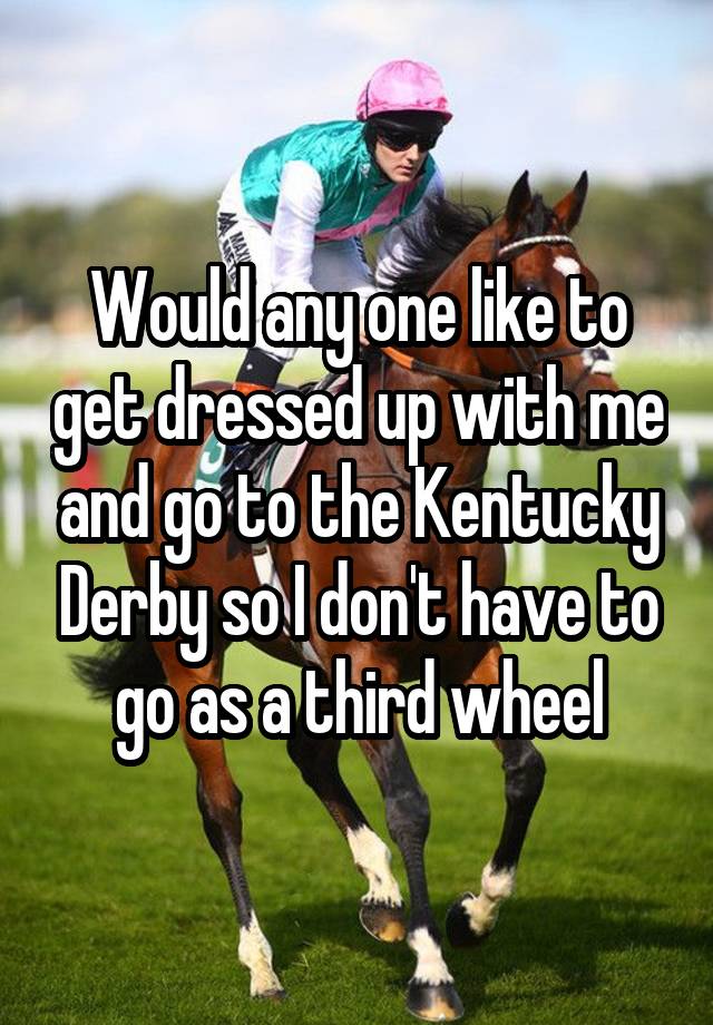 Would any one like to get dressed up with me and go to the Kentucky Derby so I don't have to go as a third wheel