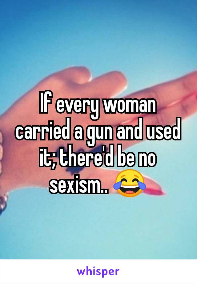 If every woman carried a gun and used it; there'd be no sexism.. 😂