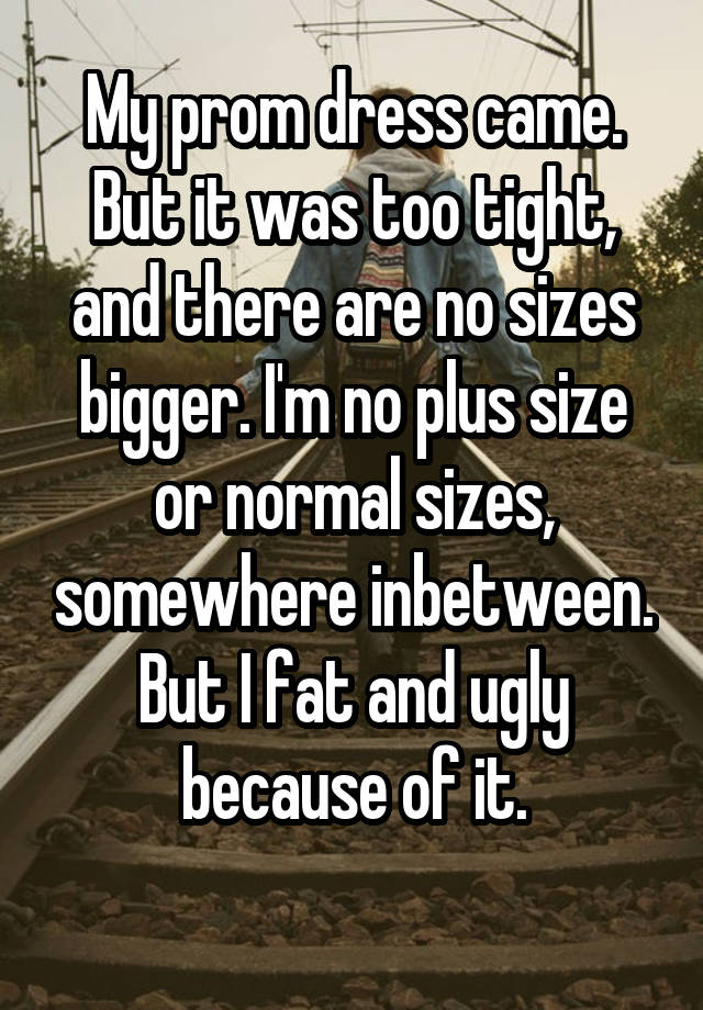 My prom dress came. But it was too tight, and there are no sizes bigger. I'm no plus size or normal sizes, somewhere inbetween. But I fat and ugly because of it.
