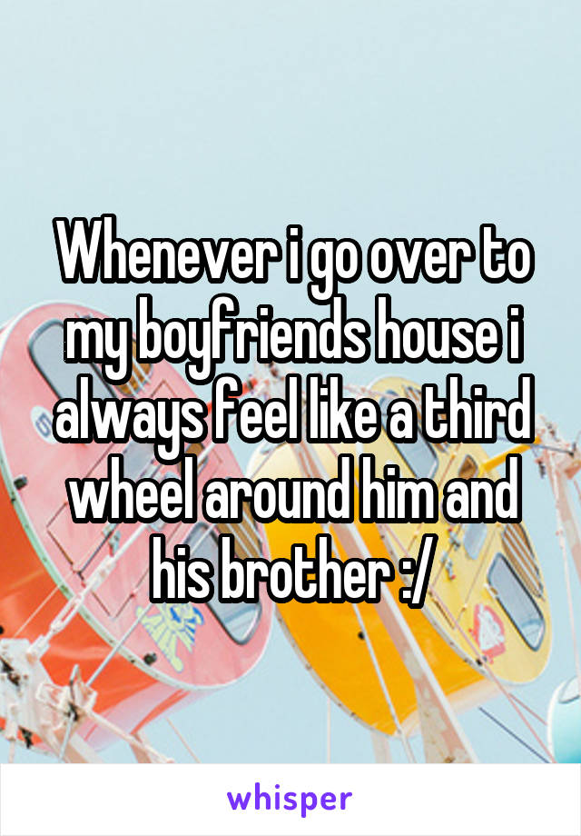 Whenever i go over to my boyfriends house i always feel like a third wheel around him and his brother :/