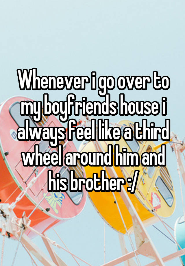 Whenever i go over to my boyfriends house i always feel like a third wheel around him and his brother :/