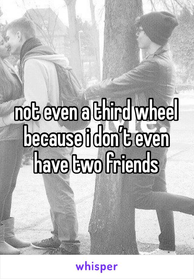 not even a third wheel because i don’t even have two friends 