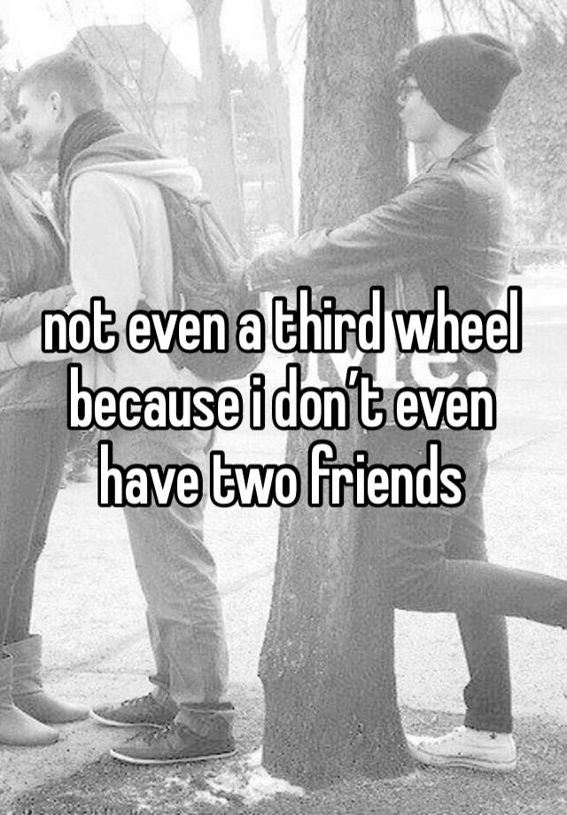 not even a third wheel because i don’t even have two friends 