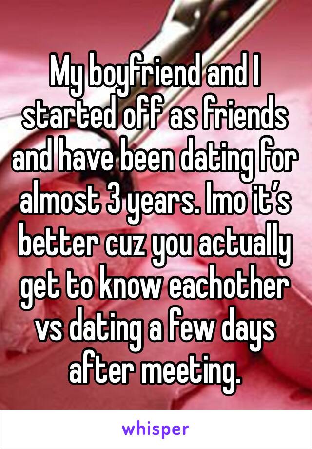 My boyfriend and I started off as friends and have been dating for almost 3 years. Imo it’s better cuz you actually get to know eachother vs dating a few days after meeting.