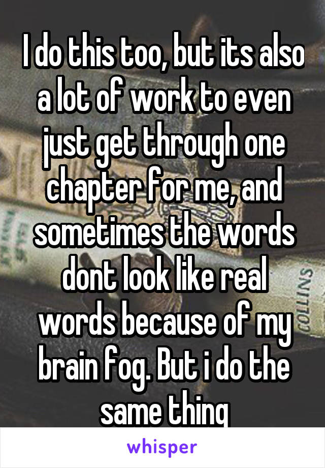 I do this too, but its also a lot of work to even just get through one chapter for me, and sometimes the words dont look like real words because of my brain fog. But i do the same thing